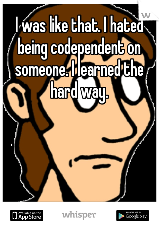 I was like that. I hated being codependent on someone. I learned the hard way. 