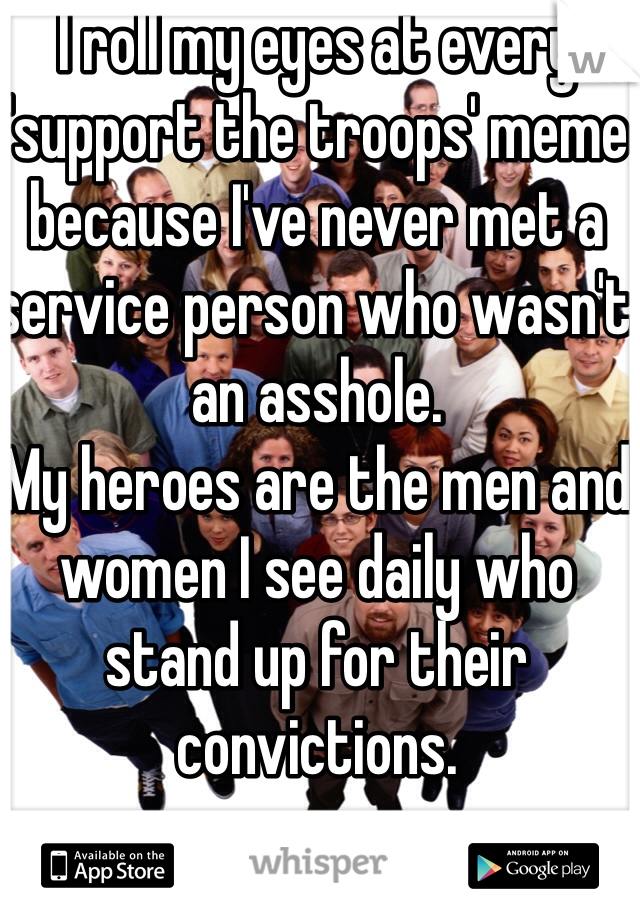 I roll my eyes at every 'support the troops' meme because I've never met a service person who wasn't an asshole. 
My heroes are the men and women I see daily who stand up for their convictions. 