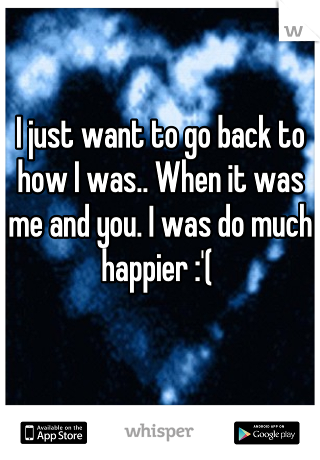 I just want to go back to how I was.. When it was me and you. I was do much happier :'( 