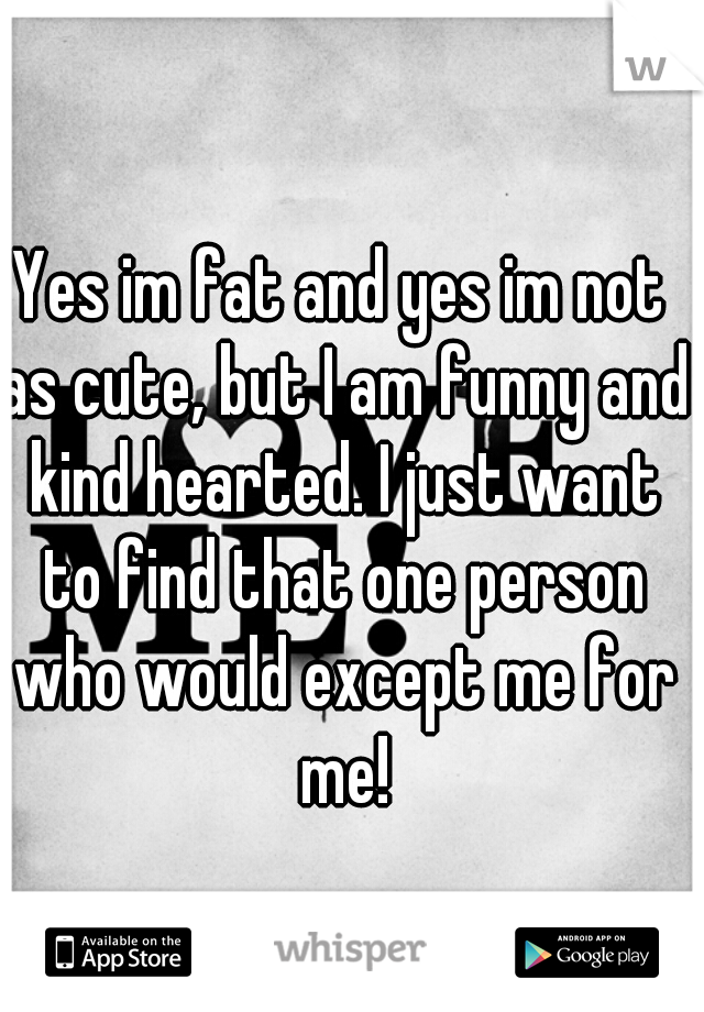 Yes im fat and yes im not as cute, but I am funny and kind hearted. I just want to find that one person who would except me for me!