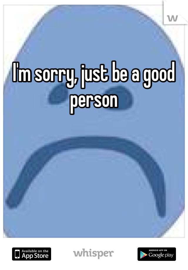 I'm sorry, just be a good person