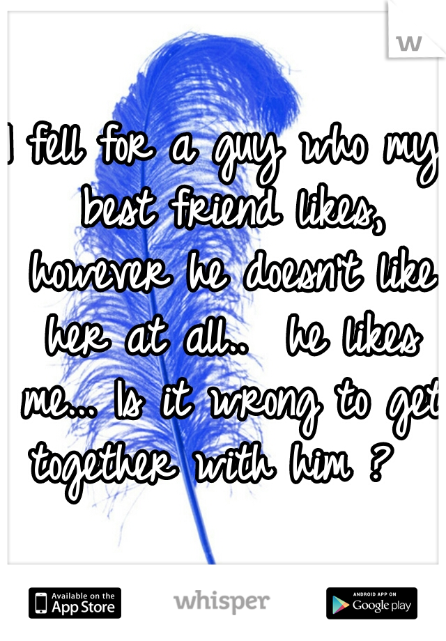 I fell for a guy who my best friend likes, however he doesn't like her at all..  he likes me... Is it wrong to get together with him ?  