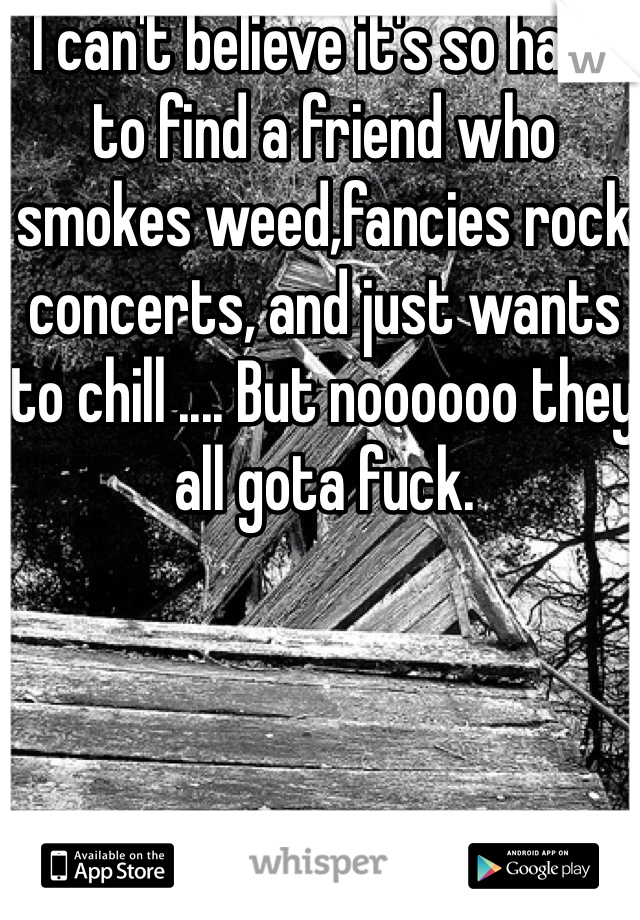 I can't believe it's so hard to find a friend who smokes weed,fancies rock concerts, and just wants to chill .... But noooooo they all gota fuck.