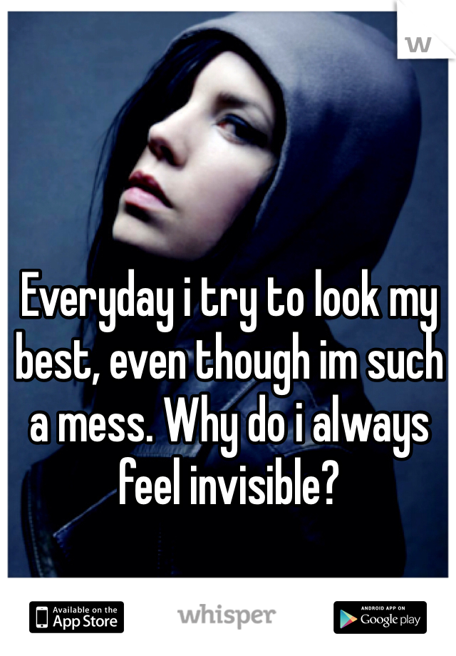 Everyday i try to look my best, even though im such a mess. Why do i always feel invisible?