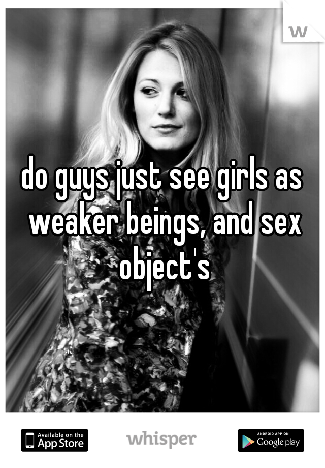 do guys just see girls as weaker beings, and sex object's