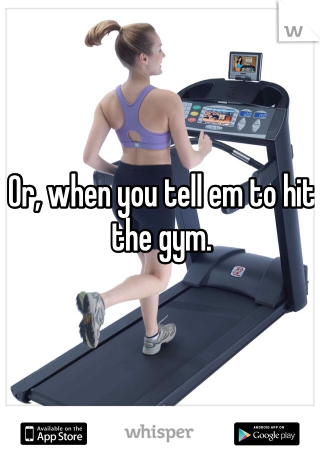 Or, when you tell em to hit the gym.