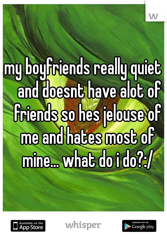 my boyfriends really quiet    and doesnt have alot of friends so hes jelouse of me and hates most of mine... what do i do?:/