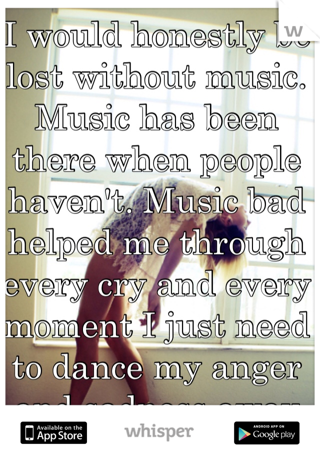 I would honestly be lost without music. Music has been there when people haven't. Music bad helped me through every cry and every moment I just need to dance my anger and sadness away 