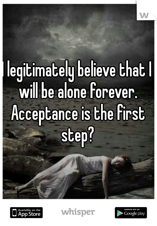 I legitimately believe that I will be alone forever. Acceptance is the first step?