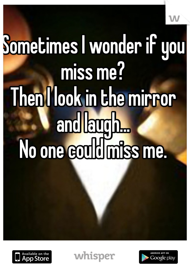  
Sometimes I wonder if you miss me? 
Then I look in the mirror and laugh...
No one could miss me.