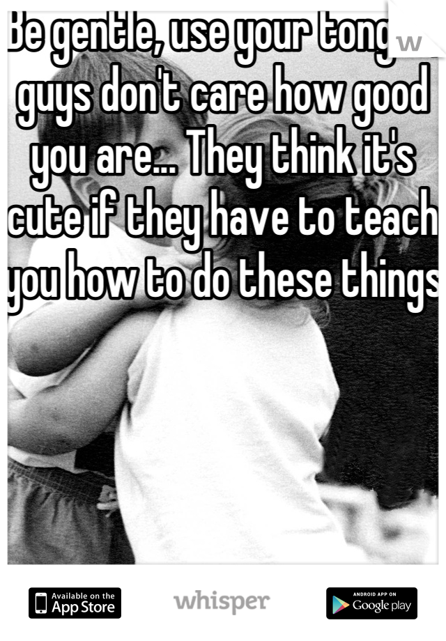 Be gentle, use your tongue, guys don't care how good you are... They think it's cute if they have to teach you how to do these things