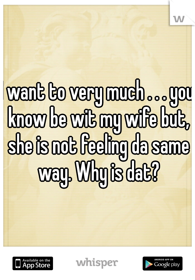 I want to very much . . . you know be wit my wife but, she is not feeling da same way. Why is dat?