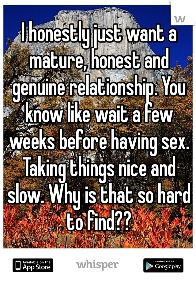 I honestly just want a mature, honest and genuine relationship. You know like wait a few weeks before having sex. Taking things nice and slow. Why is that so hard to find?? 