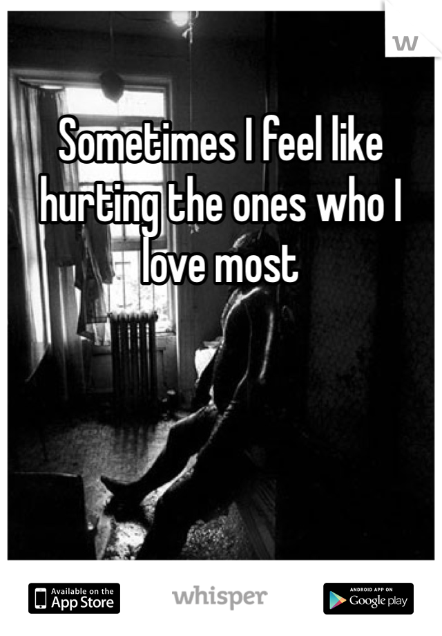 Sometimes I feel like hurting the ones who I love most 