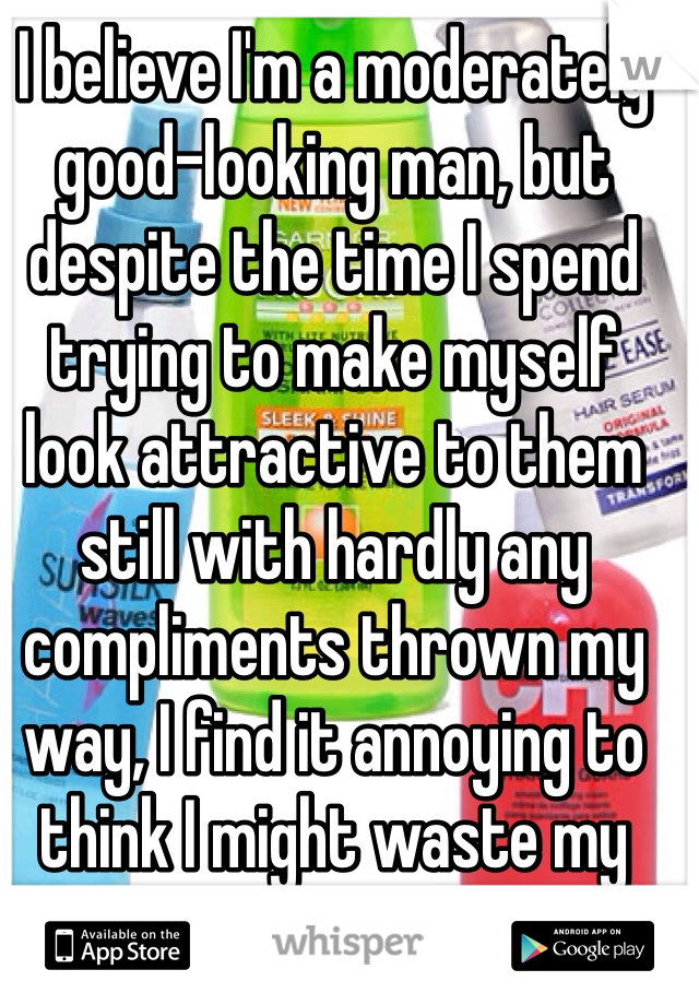 I believe I'm a moderately good-looking man, but despite the time I spend trying to make myself look attractive to them still with hardly any compliments thrown my way, I find it annoying to think I might waste my time trying. ):-\