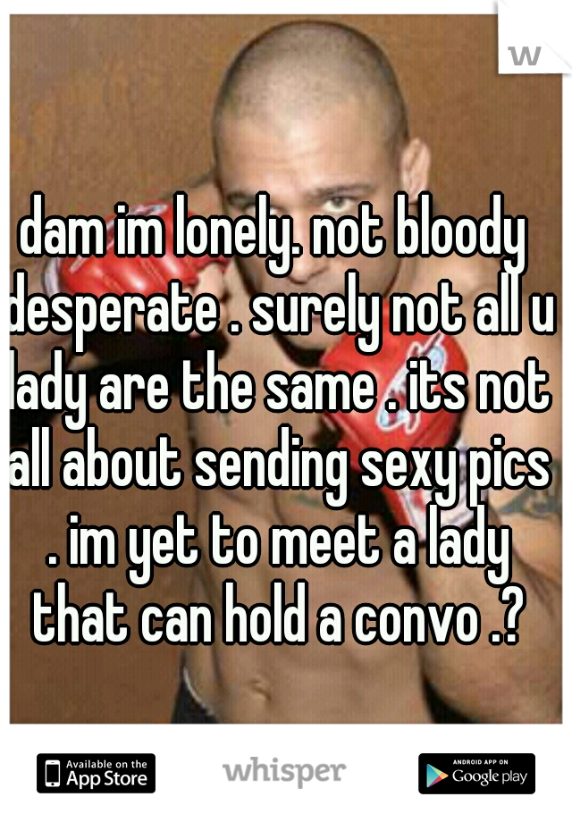 dam im lonely. not bloody desperate . surely not all u lady are the same . its not all about sending sexy pics . im yet to meet a lady that can hold a convo .?