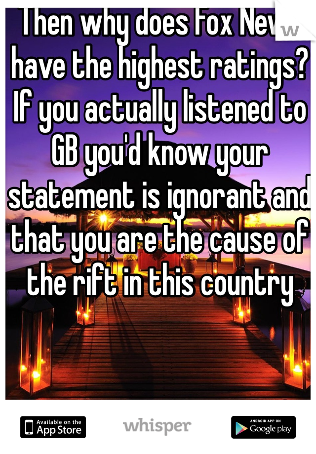 Then why does Fox News have the highest ratings? If you actually listened to GB you'd know your statement is ignorant and that you are the cause of the rift in this country