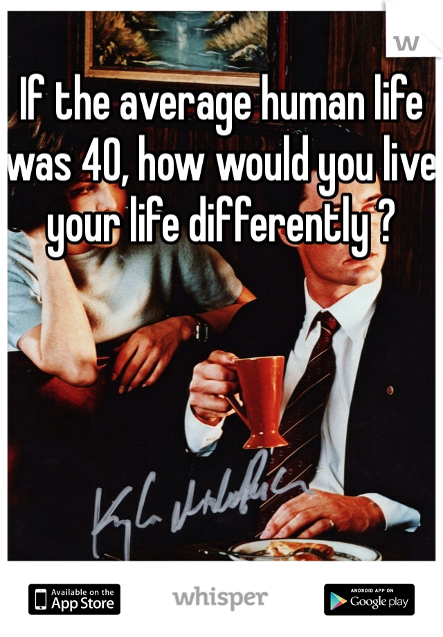 If the average human life was 40, how would you live your life differently ? 