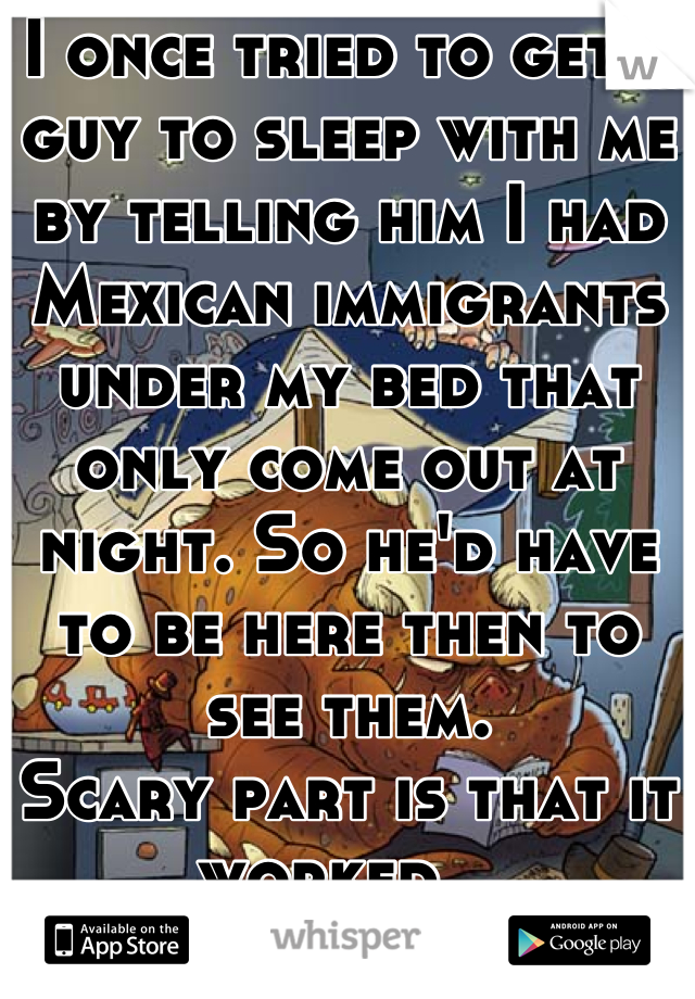 I once tried to get a guy to sleep with me by telling him I had Mexican immigrants under my bed that only come out at night. So he'd have to be here then to see them. 
Scary part is that it worked.. 