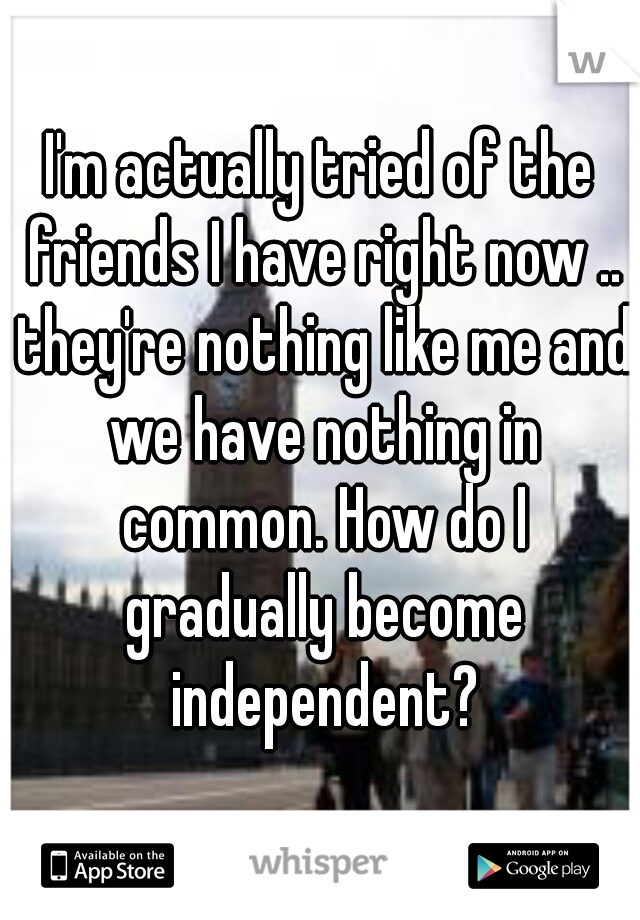 I'm actually tried of the friends I have right now .. they're nothing like me and we have nothing in common. How do I gradually become independent?