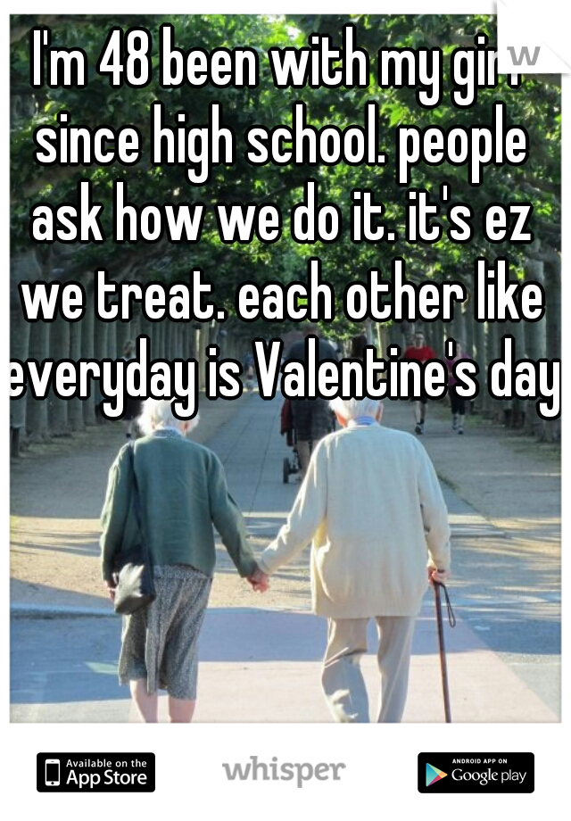 I'm 48 been with my girl since high school. people ask how we do it. it's ez we treat. each other like everyday is Valentine's day.