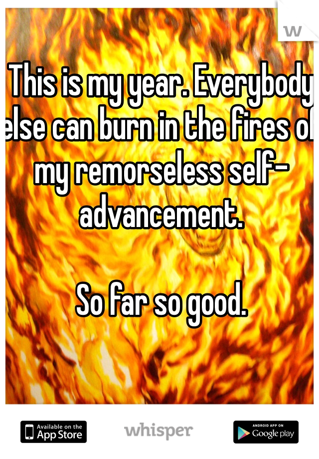 This is my year. Everybody else can burn in the fires of my remorseless self-advancement.

So far so good.