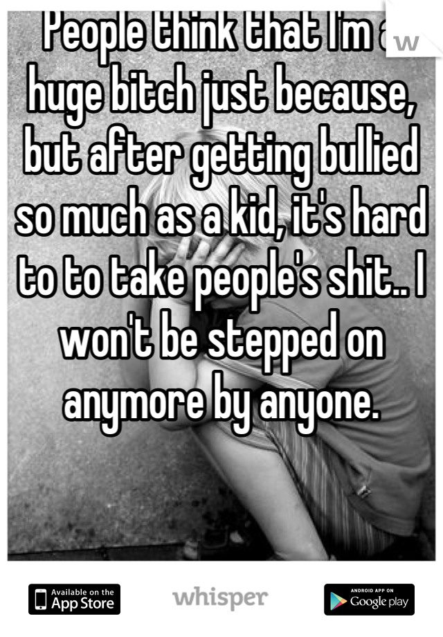 People think that I'm a huge bitch just because, but after getting bullied so much as a kid, it's hard to to take people's shit.. I won't be stepped on anymore by anyone.