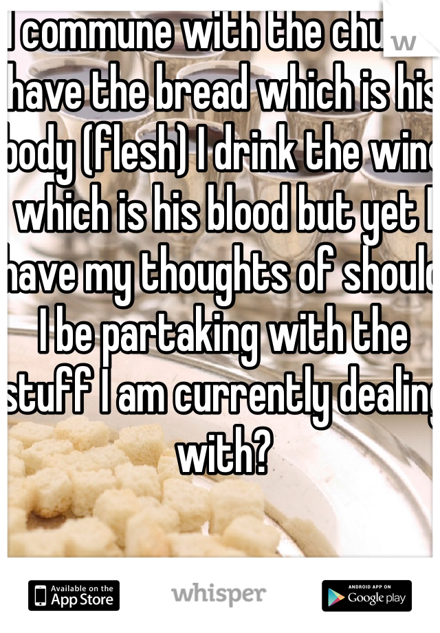 I commune with the church have the bread which is his body (flesh) I drink the wine which is his blood but yet I have my thoughts of should I be partaking with the stuff I am currently dealing with?