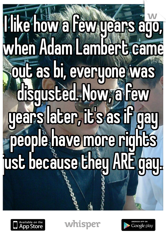 I like how a few years ago, when Adam Lambert came out as bi, everyone was disgusted. Now, a few years later, it's as if gay people have more rights just because they ARE gay..