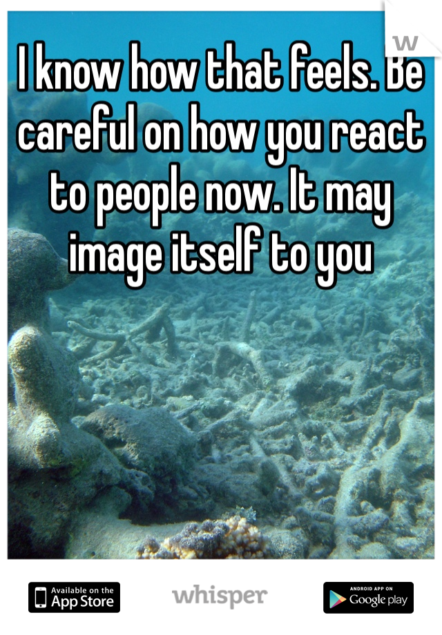 I know how that feels. Be careful on how you react to people now. It may image itself to you