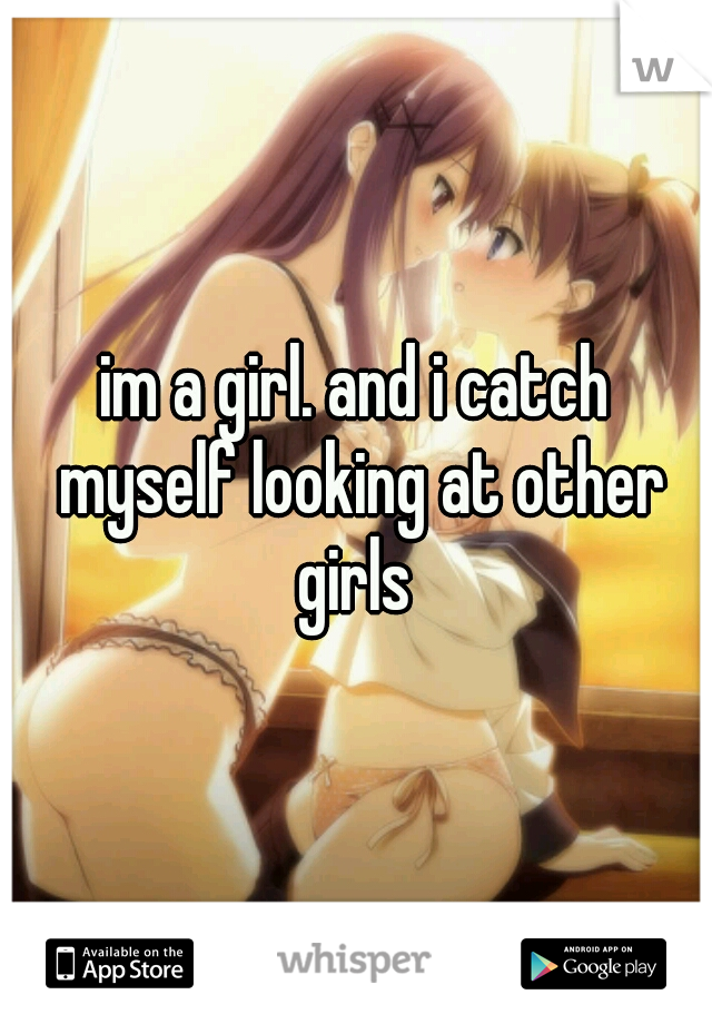 im a girl. and i catch myself looking at other girls 