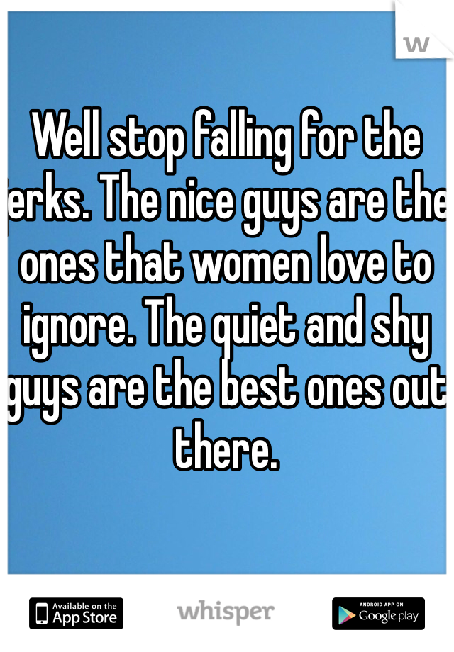 Well stop falling for the jerks. The nice guys are the ones that women love to ignore. The quiet and shy guys are the best ones out there.