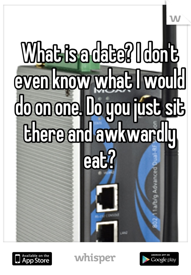 What is a date? I don't even know what I would do on one. Do you just sit there and awkwardly eat?