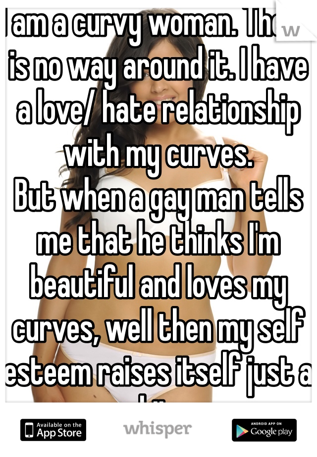 I am a curvy woman. There is no way around it. I have a love/ hate relationship with my curves. 
But when a gay man tells me that he thinks I'm beautiful and loves my curves, well then my self esteem raises itself just a bit. 