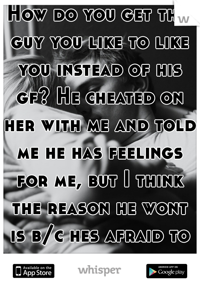 How do you get the guy you like to like you instead of his gf? He cheated on her with me and told me he has feelings for me, but I think the reason he wont is b/c hes afraid to take a chance on me