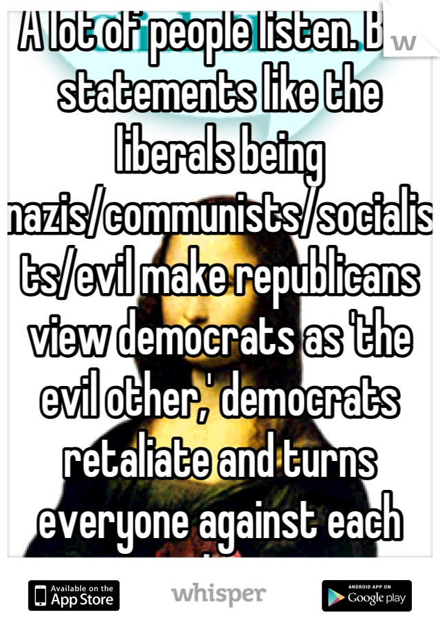 A lot of people listen. But statements like the liberals being nazis/communists/socialists/evil make republicans view democrats as 'the evil other,' democrats retaliate and turns everyone against each other. 