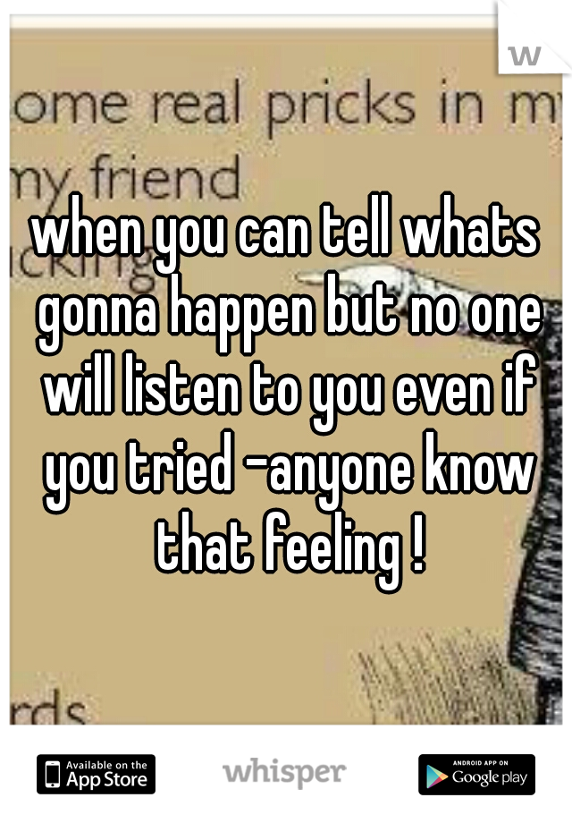 when you can tell whats gonna happen but no one will listen to you even if you tried -anyone know that feeling !