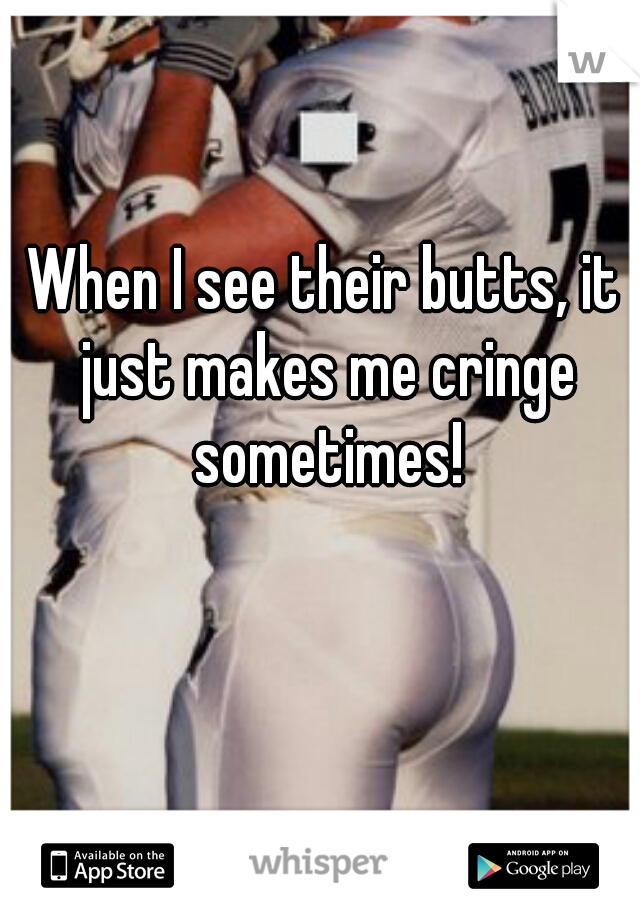 When I see their butts, it just makes me cringe sometimes!