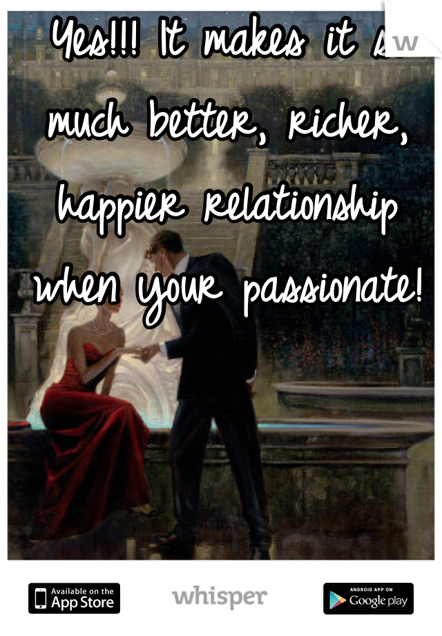 Yes!!! It makes it so much better, richer, happier relationship when your passionate!