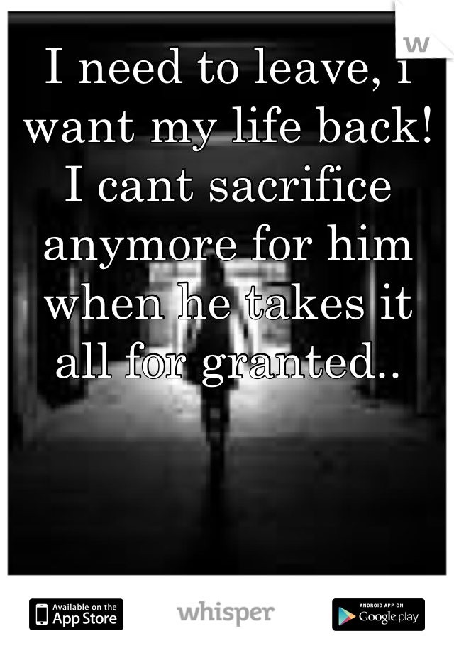 I need to leave, i want my life back! I cant sacrifice anymore for him when he takes it all for granted..