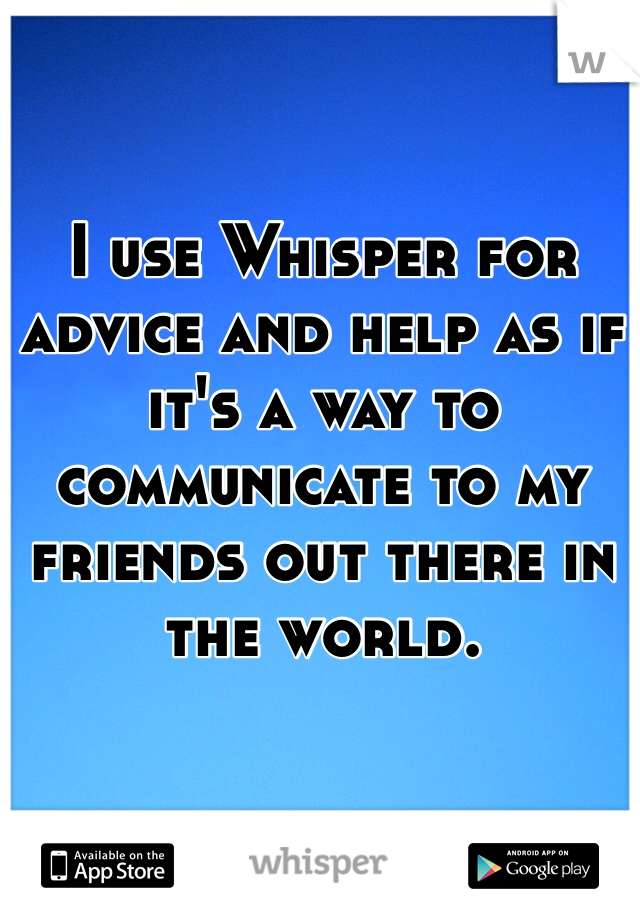 I use Whisper for advice and help as if it's a way to communicate to my friends out there in the world. 