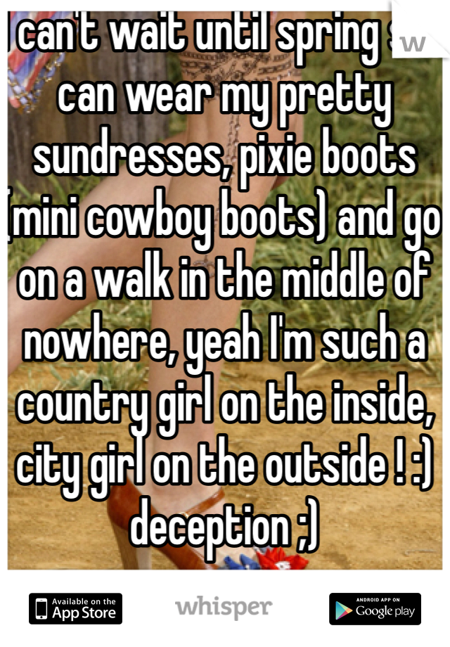 I can't wait until spring so I can wear my pretty sundresses, pixie boots (mini cowboy boots) and go on a walk in the middle of nowhere, yeah I'm such a country girl on the inside, city girl on the outside ! :) deception ;)