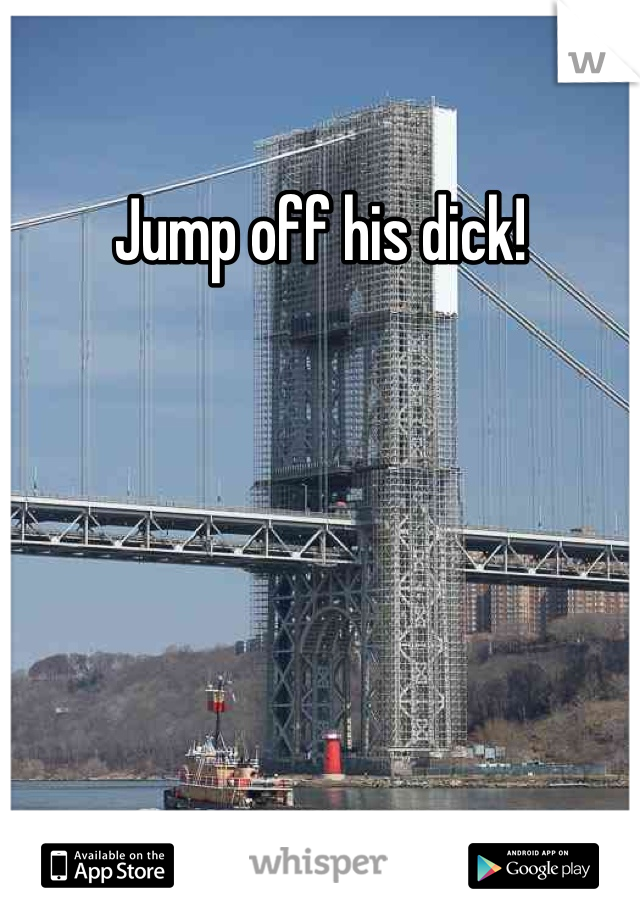 Jump off his dick!