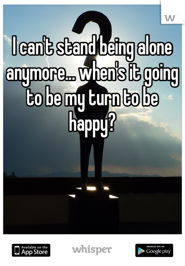 I can't stand being alone anymore... when's it going to be my turn to be happy?