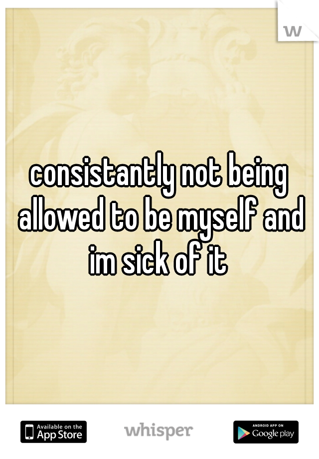 consistantly not being allowed to be myself and im sick of it 