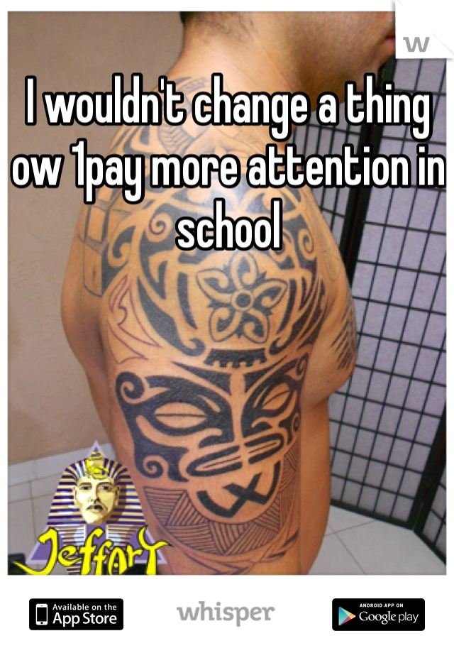 I wouldn't change a thing ow 1pay more attention in school 