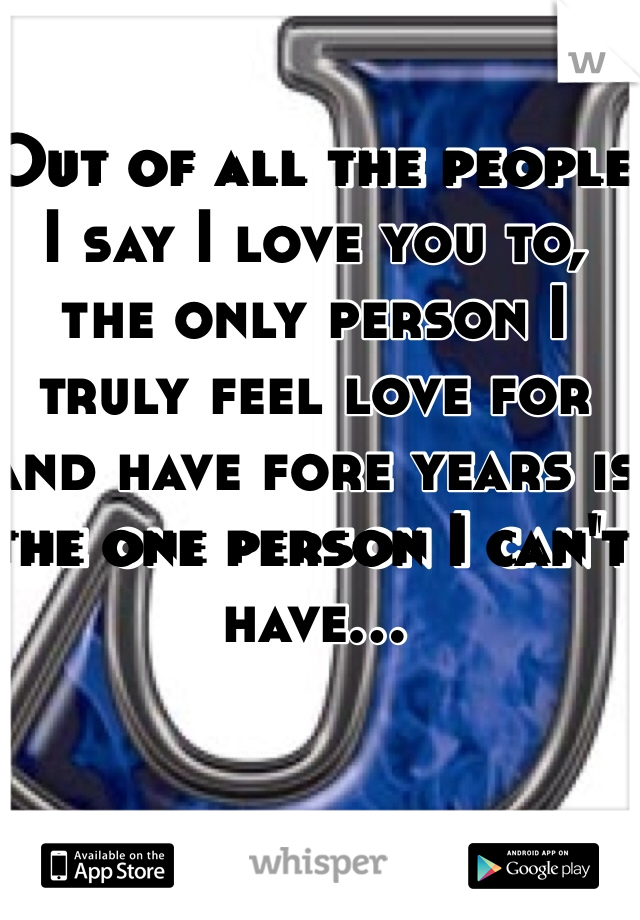 Out of all the people I say I love you to, the only person I truly feel love for and have fore years is the one person I can't have...