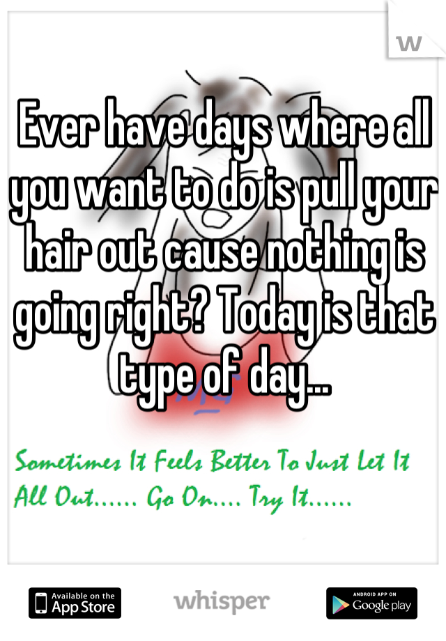 Ever have days where all you want to do is pull your hair out cause nothing is going right? Today is that type of day...