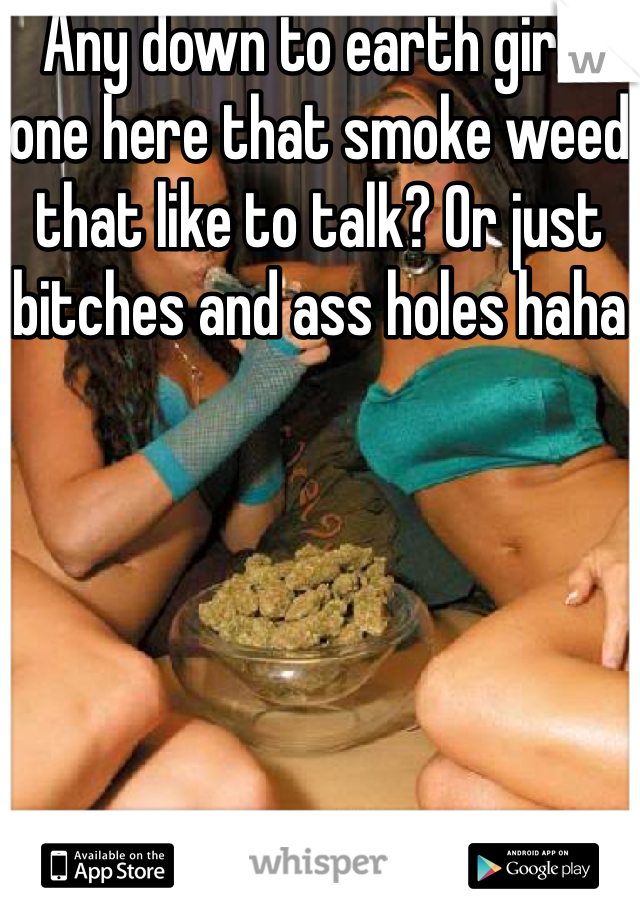 Any down to earth girls one here that smoke weed that like to talk? Or just bitches and ass holes haha