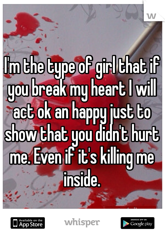 I'm the type of girl that if you break my heart I will act ok an happy just to show that you didn't hurt me. Even if it's killing me inside. 
